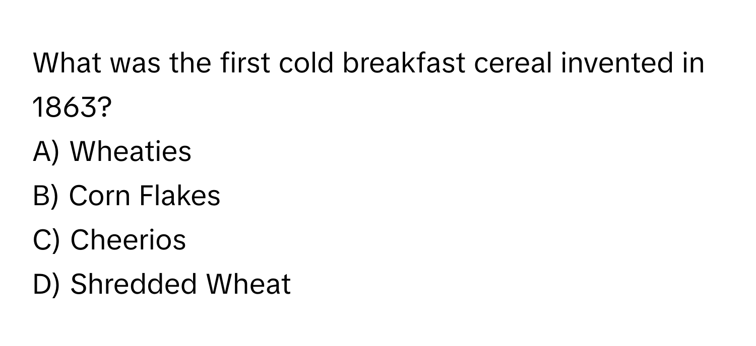 What was the first cold breakfast cereal invented in 1863? 
A) Wheaties
B) Corn Flakes
C) Cheerios
D) Shredded Wheat