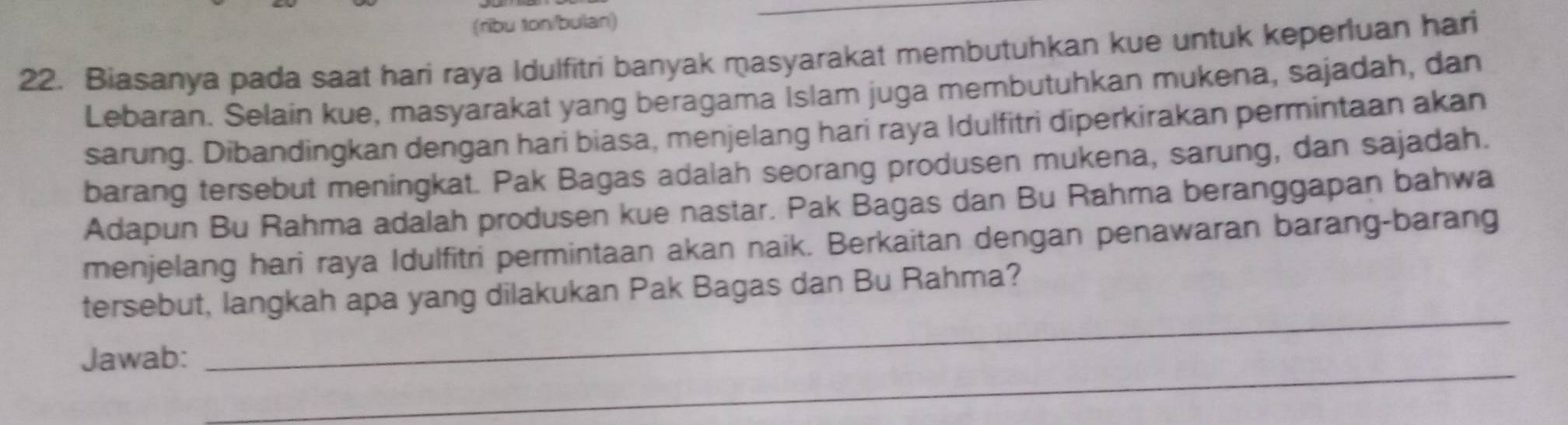 (ribu ton/bulan) 
22. Biasanya pada saat hari raya Idulfitri banyak masyarakat membutuhkan kue untuk keperluan hari 
Lebaran. Selain kue, masyarakat yang beragama Islam juga membutuhkan mukena, sajadah, dan 
sarung. Dibandingkan dengan hari biasa, menjelang hari raya Idulfitri diperkirakan permintaan akan 
barang tersebut meningkat. Pak Bagas adalah seorang produsen mukena, sarung, dan sajadah. 
Adapun Bu Rahma adalah produsen kue nastar. Pak Bagas dan Bu Rahma beranggapan bahwa 
menjelang hari raya Idulfitri permintaan akan naik. Berkaitan dengan penawaran barang-barang 
_ 
tersebut, langkah apa yang dilakukan Pak Bagas dan Bu Rahma? 
_ 
Jawab: