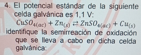 El potencial estándar de la siguiente 
celda galvánica es 1,1 V :
CuSO_4(ac)+Zn_(s)leftharpoons ZnSO_4(ac)+Cu_(s)
identifique la semirreación de oxidación 
que se lleva a cabo en dicha celda 
galvánica: