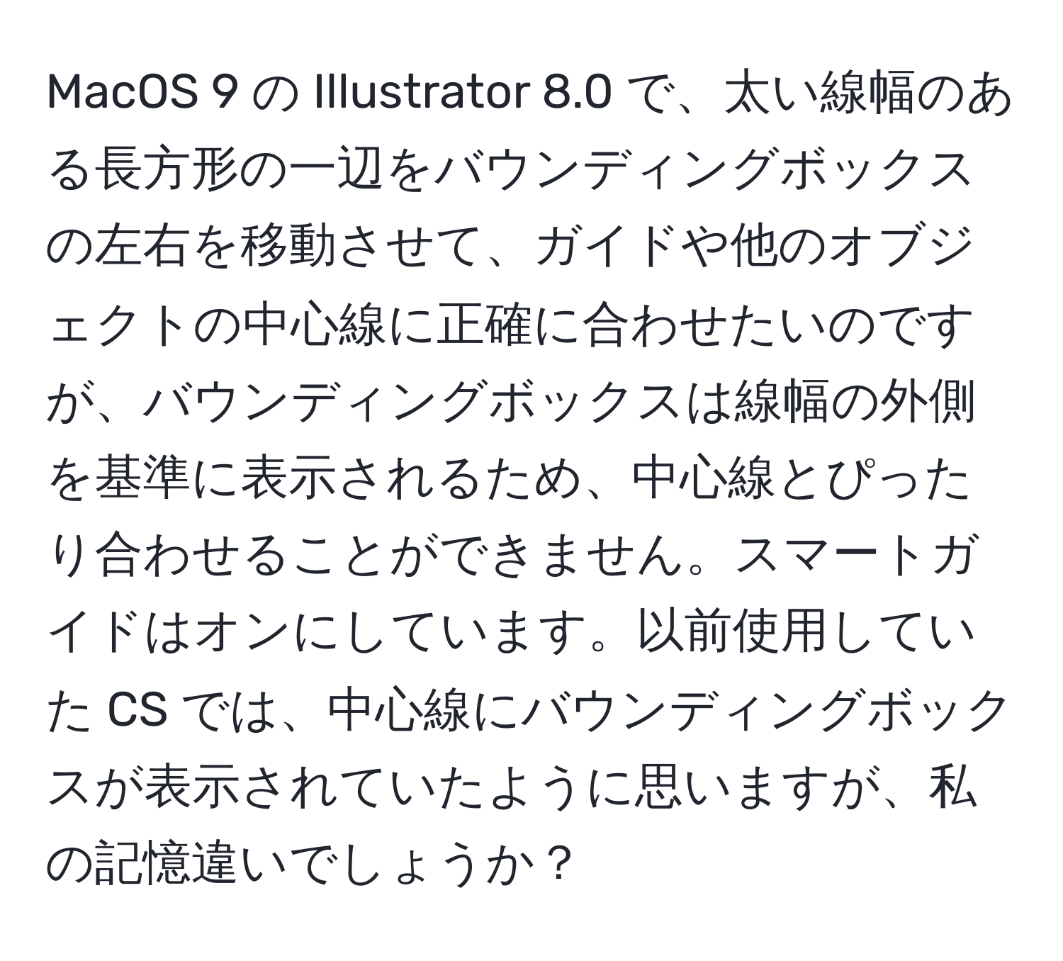 MacOS 9 の Illustrator 8.0 で、太い線幅のある長方形の一辺をバウンディングボックスの左右を移動させて、ガイドや他のオブジェクトの中心線に正確に合わせたいのですが、バウンディングボックスは線幅の外側を基準に表示されるため、中心線とぴったり合わせることができません。スマートガイドはオンにしています。以前使用していた CS では、中心線にバウンディングボックスが表示されていたように思いますが、私の記憶違いでしょうか？