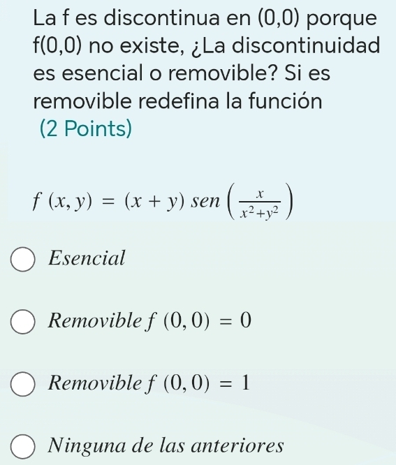 La f es discontinua en (0,0) porque
f(0,0) no existe, ¿La discontinuidad
es esencial o removible? Si es
removible redefina la función
(2 Points)
f(x,y)=(x+y)sen ( x/x^2+y^2 )
Esencial
Removible f(0,0)=0
Removible f(0,0)=1
Ninguna de las anteriores