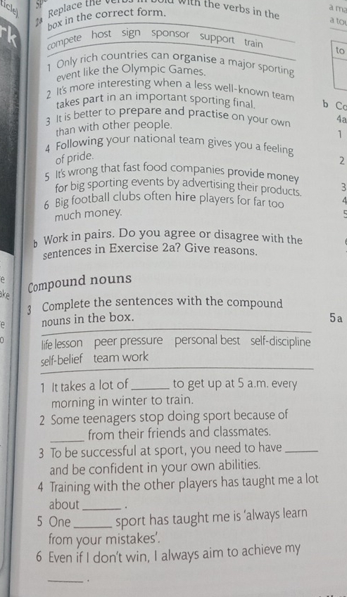 tclel 
a m 
2ª Replace the ver Dd with the verbs in the 
box in the correct form. 
a to 
compete host sign sponsor support train 
to 
1 Only rich countries can organise a major sporting 
event like the Olympic Games. 
2 It's more interesting when a less well-known team 
takes part in an important sporting final. b Co 
3 It is better to prepare and practise on your own 4a 
than with other people. 
1 
4 Following your national team gives you a feeling 
of pride. 
2 
5 It's wrong that fast food companies provide money 3 
for big sporting events by advertising their products 
6 Big football clubs often hire players for far too 
much money. 
h Work in pairs. Do you agree or disagree with the 
sentences in Exercise 2a? Give reasons. 
A 
ake 
Compound nouns 
3 Complete the sentences with the compound 
e nouns in the box. 
5a 
life lesson peer pressure personal best self-discipline 
self-belief team work 
1 It takes a lot of_ to get up at 5 a.m. every 
morning in winter to train. 
2 Some teenagers stop doing sport because of 
_from their friends and classmates. 
3 To be successful at sport, you need to have_ 
and be confident in your own abilities. 
4 Training with the other players has taught me a lot 
about_ . 
5 One _sport has taught me is ‘always learn 
from your mistakes'. 
6 Even if I don't win, I always aim to achieve my 
_.