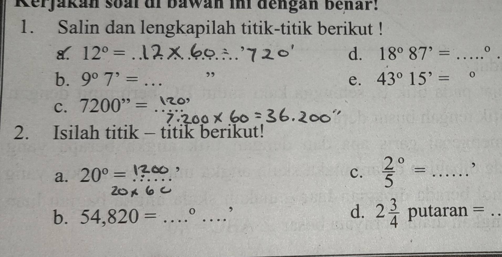 Rerjakán soal di bawan ini dengan benar! 
1. Salin dan lengkapilah titik-titik berikut ! 
8. 12°= _d. 18°87^(,= _ ....^0)
, 
b. 9^07^,= _e. 43°15'= □ 
C. 7200^(,,)= _ 
2. Isilah titik - titik berikut! 
a. 20°= _ 
, 
c. frac 25^((circ)= _ ) □ , 
b. 54,820= _ 
o _putaran =_ 
, 
d. 2 3/4 