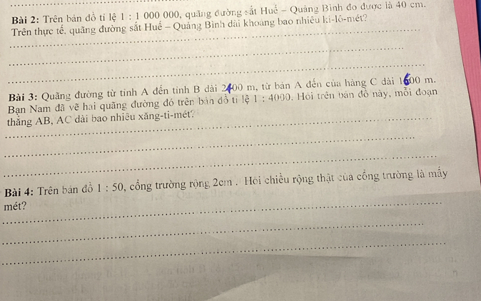 Trên bản đồ tỉ lệ 1:1 000 000, quảng đường sắt Huể - Quảng Bình đo được là 40 cm. 
_ 
Trên thực tế, quãng đường sắt Huế - Quảng Bình dài khoảng bao nhiêu ki-lô-mét? 
_ 
_ 
Bài 3: Quãng đường từ tỉnh A đến tỉnh B dài 2400 m, từ bản A đến của hàng C dài 1600 m. 
Ban Nam đã vẽ hai quãng đường đó trên bản đồ tỉ lệ 1:4000 , Hỏi trên bản đồ này, mỗi đoạn 
_thắng AB, AC dài bao nhiêu xăng-ti-mét? 
_ 
_ 
Bài 4: Trên bản đồ 1:50 , cổng trường rộng 2cm. Hồi chiều rộng thật của cổng trường là mấy 
_ 
mét? 
_ 
_