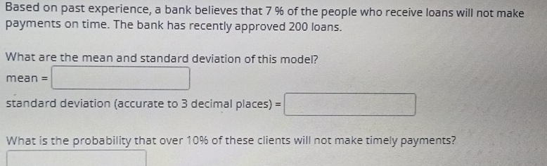 Based on past experience, a bank believes that 7 % of the people who receive loans will not make 
payments on time. The bank has recently approved 200 loans. 
What are the mean and standard deviation of this model?
mean=□
standard deviation (accurate to 3 decimal places) =□
What is the probability that over 10% of these clients will not make timely payments?