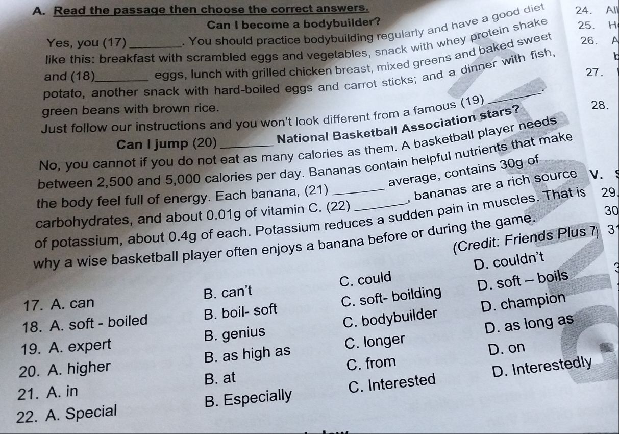 Read the passage then choose the correct answers.
Can I become a bodybuilder?
. You should practice bodybuilding regularly and have a good diet 24. All
Yes, you (17)_ 26. A
like this: breakfast with scrambled eggs and vegetables, snack with whey protein shake 25. H
and (18)_
eggs, lunch with grilled chicken breast, mixed greens and baked sweet
27 .
potato, another snack with hard-boiled eggs and carrot sticks; and a dinner with fish,
I
green beans with brown rice. 28.
Just follow our instructions and you won't look different from a famous (19)
Can I jump (20)
National Basketball Association stars?
No, you cannot if you do not eat as many calories as them. A basketball player needs
between 2,500 and 5,000 calories per day. Bananas contain helpful nutrients that make
average, contains 30g of
the body feel full of energy. Each banana, (21)_
, bananas are a rich source V.
carbohydrates, and about 0.01g of vitamin C. (22)
30
of potassium, about 0.4g of each. Potassium reduces a sudden pain in muscles. That is 29
(Credit: Friends Plus 7) 3
why a wise basketball player often enjoys a banana before or during the game.
D. couldn't
17. A. can B. can't C. could
18. A. soft - boiled B. boil- soft C. soft- boilding D. soft - boils
19. A. expert B. genius C. bodybuilder D. champion
20. A. higher B. as high as C. longer D. as long as
D. on
B. at C. from
22. A. Special B. Especially C. Interested D. Interestedly
21. A. in