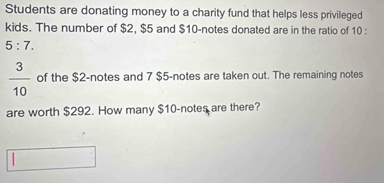 Students are donating money to a charity fund that helps less privileged 
kids. The number of $2, $5 and $10 -notes donated are in the ratio of 10 :
5:7.
 3/10  of the $2 -notes and 7 $5 -notes are taken out. The remaining notes 
are worth $292. How many $10 -notes are there? 
|