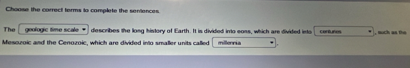 Choose the correct terms to complete the sentences. 
The geologic time scale describes the long history of Earth. It is divided into eons, which are divided into centuries , such as the 
Mesozoic and the Cenozoic, which are divided into smaller units called millennia .