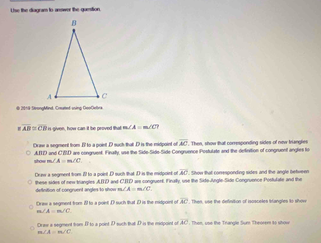 Use the diagram to answer the question.
@ 2019 StrongMind. Created using GeoGebra.
If overline AB≌ overline CB is given, how can it be proved that m∠ A=m∠ C
Draw a segment from B to a point D such that D is the midpoint of overline AC. Then, show that corresponding sides of new triangles
ABD and CBD are congruent. Finally, use the Side-Side-Side Congruence Postulate and the definition of congruent angles to
show m∠ A=m∠ C.
Draw a segment from B to a point D such that D is the midpoint of overline AC. Show that corresponding sides and the angle between
these sides of new triangles ABD and CBD are congruent. Finally, use the Side-Angle-Side Congruence Postulate and the
definition of congruent angles to show m∠ A=m∠ C.
Draw a segment from B to a point D such that D is the midpoint of overline AC. Then, use the definition of isosceles triangles to show
m∠ A=m∠ C.
Draw a segment from B to a point D such that D is the midpoint of overline AC. Then, use the Triangle Sum Theorem to show
m∠ A=m∠ C.