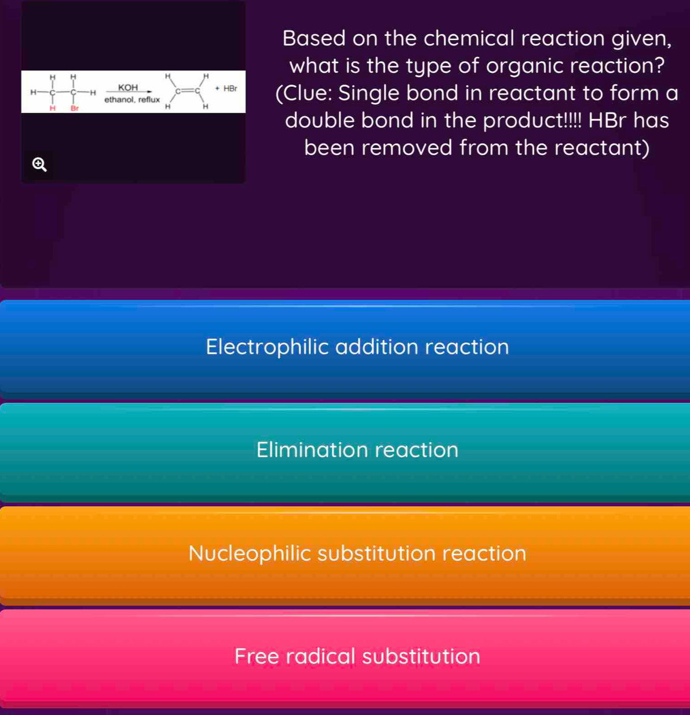 Based on the chemical reaction given,
H H
H H
what is the type of organic reaction?
KOH + HBr
H (Clue: Single bond in reactant to form a
H
ethanol. reflux
H Br
H H
double bond in the product!!!! HBr has
been removed from the reactant)
Q
Electrophilic addition reaction
Elimination reaction
Nucleophilic substitution reaction
Free radical substitution