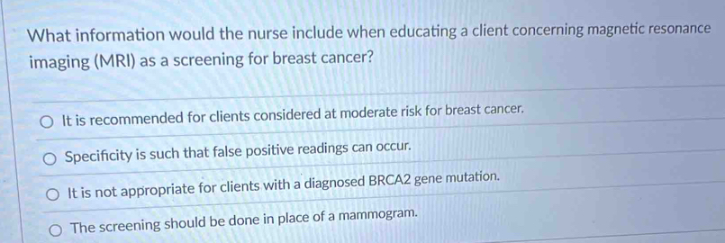 What information would the nurse include when educating a client concerning magnetic resonance
imaging (MRI) as a screening for breast cancer?
It is recommended for clients considered at moderate risk for breast cancer.
Specifcity is such that false positive readings can occur.
It is not appropriate for clients with a diagnosed BRCA2 gene mutation.
The screening should be done in place of a mammogram.