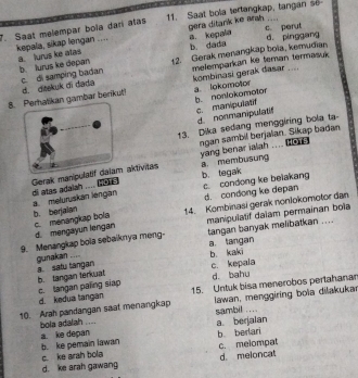 Saat melempar boïa dari atas 11. Saat bola tertangkap, tangan s
gera ditank ke arah ....
kepala, sikap lengan .... a. lurus ke atas a. kepala c. perut d. pínggang
b. dada
b lurus ke depan 12. Gerak menangkap boia, kemudian,
kombinasi gerak dasar .... a. lokomotor
8. Perhatikan gambar berikut! d. ditekuk di diadia c. di samping badan melemparkan ke teman termasuk
b. nonlokomotor c. manipulatif
d nonmanipulat
13. Dika sedang menggiring bola ta-
ngan sambil berjalan. Sikap badan
yang benar ialah .... he . a membusung
b. tegak
Gerak manipulatif daiam aktivitas di atas adalah .... .
c. condong ke belakang
d. condong ke depan
a meluruskan léngan b. berjaian 14. Kombinasi gerak nonlokomolor dan
c. menangkap bola d. mengayun lengan tangan banyak melibatkan ....
9. Menangkap bola sebaiknya meng- manipulatif dalam permainan bola
a. langan b. kaki
gunakan .... a. satu tangan
b. tangan terkuat c. langan paling siap c. kepala d. bahu
d. kedua tangan 15. Untuk bisa menerobos pertahanar
10. Arah pandangan saat menangkap lawan, menggiring boïa dilakukai
bola adalah .... sambil . ...
a. berjalan
b berlari
a. ke depan b. ke pemain lawan
c. ke arah bola
d. meloncat
d. ke arah gawang c. melompat