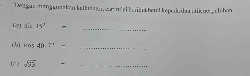 Dengan menggunakan kalkulator, cari nilai berikut betul kepada dua titik perpuluhan. 
(a) sin 35° = 
_ 
(b) kos 40· 7°= _ 
(c) sqrt(93) =_