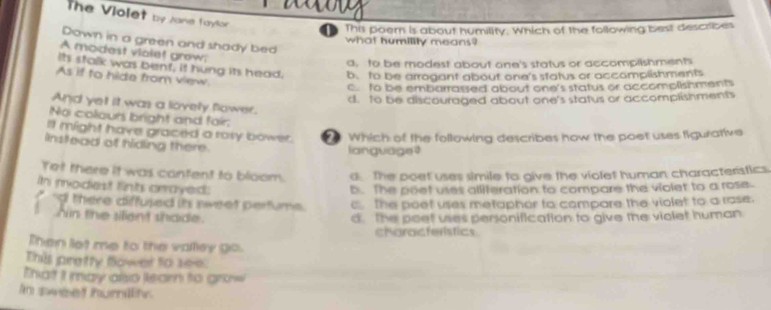 The Violet by Jane Taylor
This poem is about humility. Which of the following best describes
Down in a green and shady bed
what humility means?
A modest violet grew
a, to be modest about one's status or accompllshments
Its stalk was bent, it hung its head. b. to be arrogant about one's status or accomplishments
As if to hide from view.
c to be embarrassed about one's status or accomplishments
d. to be discouraged about one's status or accomplishments
And yet it was a lovely flower.
No colours bright and foir:
Il might have graced a rosy bower. Which of the following describes how the poet uses figurative
Instead of hiding there.
language 
Tet there it was cantent to bloom. d. The poet uses simile to give the violet human characteristics.
Ih modest fints crrayed.
b. The poet uses alliteration to compare the violet to a rose.
'd there diffused its sweet perfume. c. The poet uses metaphor to compare the violet to a rase.
hin the silient shade. d. The poet uses personification to give the violet human.
characteristics
Then let me to the valley go.
This pretty flower to see.
That I may also learn to grow
in sweet humility.