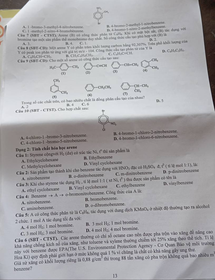 NO_4
CH_3
Br
A. 1 -bromo-3-methyl-4-nitrobenzene. B. 4-bromo-2-methyl-1-nitrobenzene.
C. 1 -methyl-2-nitro-4-bromobènzene D. 4-bromo-1-nitro-2-methylbenzene.
Câu 7 (SBT - C TST ). Arene (B) có công thức phân từ C₆Hạ. Khi có mặt bột sắt, (B) tác dụng với
bromine tạo một sản phâm thể monobromo duy nhất. Số công thức cầu tạo phù hợp với (B) là D. 2.
A. 3. B. 4. C. 1.
Câu 8 (SBT-.CD): Mhat Ot arene Y có phần trăm khối lượng carbon bằng 92,307%. Trên phổ khối lượng của
Y  cò peak ion phân tử ứng với giá trị ở n/z-104 4. Công thức cấu tạo phân tử của Y là C_6H_5C_2H_5.
A. C_6H_5CH=CH_2. B.
Câu 9 (SBT-CD): Cho một số arene có công thức cầu tạo sau: CH_3C_6H_4CH_3. C. C_6H_5Cequiv CH.
D.
CH_3
H_3C- CH_3 · Cequiv CH CH=CH_2
(1) (2) (3) (4) CH_3
CH_3
· CH_2CH_3 CH-CH_3
CH_3
CH_3
(5) (6)
(7)
Trong số các chất trên, có bao nhiêu chất là đồng phân cấu tạo của nhau? D. 5
A. 2 B. 4 C. 6
Câu 10 (SBT - ( TS1 ). Cho hợp chất sau:
NO_2
A. 4-chloro-1 -bromo-3-nitrobenzene. B. 4-bromo-1-chloro-2-nitrobenzene.
C. 4-chloro-1 -bromo-5-nitrobenzene. D. 4-bromo-1-chloro-6-nitrobenzene.
*  Dạng 2: Tính chất hóa học arene
Câu 1: Styrene cộngvới H_2 (dư) có xúc tác Ni, t° thì sản phẩm là
A. Ethylcyclohexane B. Ethylbenzene
C. Methylcyclohexane D. Vinyl cyclohexane
Câu 2: Sản phẩm tạo thành khi cho benzene tác dụng với HNO_3 đặc có H_2SO_4d;t^0 ( ti lệ mol 1:1) , là:
A. nitrobenzene B. o-dinitrobenzene C. m-dinitrobenzene D. p-dinitrobenzene
Câu 3: Khi cho styrene tác dụng H_2 , tỉ lệ mol 1:1(xtNi, t^0) thu được sản phẩm có tên là
A. ethyl cyclohexane B. Vinyl cyclohexane C. ethylbenzene D. vinylbenzene
Câu 4: Benzene → A o-bromonitrobenzene. Công thức của A là:
A. nitrobenzene. B. bromobenzene.
C. aminobenzene. D. o-dibromobenzene.
Câu 5: A có công thức phân tử là C_8H_8, , tác dụng với dung dịch KMnO_4 ở nhiệt độ thường tạo ra alcohol
2 chức. 1 mol A tác dụng tối đa với:
A. 4 mol H_2 1 mol bromine. B. 3 mol H_2; 1 mol bromine.
C. 3 mol H_2; 3 mol bromine. D. 4 mol H_2;4 mol bromine.
Câu 6 (SBT - CTST). Các arene thường có chỉ số octane cao nên được pha trộn vào xăng để nâng cao
khả năng chống kích nổ của xăng, như toluene và xylene thường chiếm tới 25% xăng theo thể tích. Tỉ lệ
này với benzene được EPA(The U.S. Environmental Protection Agency - Cơ Quan Bảo vệ môi trường
Hoa Kì) quy định phải giới hạn ở mức không quá 1 % vì chúng là chất có khả năng gây ung thư.
Giả sử xăng có khối lượng riêng là 0,88 g/cm³ thì trong 88 tấn xăng có pha trộn không quá bao nhiêu m^3
benzene?
13