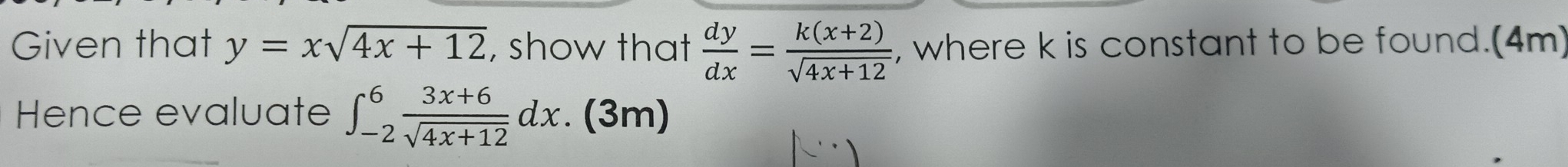 Given that y=xsqrt(4x+12) , show that  dy/dx = (k(x+2))/sqrt(4x+12)  , where k is constant to be found.(4m)
Hence evaluate ∈t _(-2)^6 (3x+6)/sqrt(4x+12) dx. (3m)