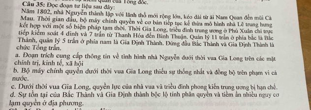 Đọc đoạn tư liệu sau đây: m quản của Tổng đốc.
Năm 1802, nhà Nguyễn thành lập với lãnh thổ mới rộng lớn, kéo dài từ ải Nam Quan đến mũi Cà
Mau. Thời gian đầu, bộ máy chính quyền về cơ bản tiếp tục kế thừa mô hình nhà Lê trung hưng
kết hợp với một số biện pháp tạm thời. Thời Gia Long, triều đình trung ương ở Phú Xuân chi trực
tiếp kiểm soát 4 dinh và 7 trấn từ Thanh Hóa đến Bình Thuận. Quản lý 11 trấn ở phía bắc là Bắc
Thành, quản lý 5 trấn ở phía nam là Gia Định Thành. Đứng đầu Bắc Thành và Gia Định Thành là
chức Tổng trấn.
a. Đoạn trích cung cấp thông tin về tình hình nhà Nguyễn dưới thời vua Gia Long trên các mặt
chính trị, kinh tế, xã hội
b. Bộ máy chính quyền dưới thời vua Gia Long thiếu sự thống nhất và đồng bộ trên phạm vi cả
nước.
c. Dưới thời vua Gia Long, quyền lực của nhà vua và triều đình phong kiến trung ương bị hạn chế.
d. Sự tồn tại của Bắc Thành và Gia Định thành bộc lộ tính phân quyền và tiềm ẩn nhiều nguy cơ
lạm quyền ở địa phương.