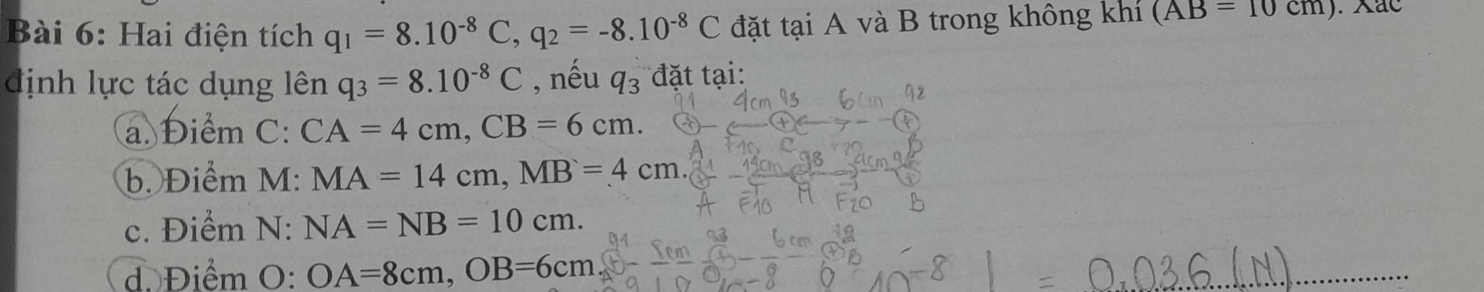 Hai điện tích q_1=8.10^(-8)C, q_2=-8.10^(-8)C đặt tại A và B trong không khí (AB=10cm). ac
định lực tác dụng lên q_3=8.10^(-8)C , nếu q_3 đặt tại:
a. Điểm ( ` CA=4cm, CB=6cm.
b. Điểm M: MA=14cm, MB=4cm
c. Điểm N:NA=NB=10cm.
d. Điểm O:OA=8cm, OB=6cm