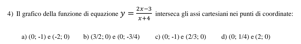 Il grafico della funzione di equazione y= (2x-3)/x+4  interseca gli assi cartesiani nei punti di coordinate:
a) (0;-1) e (-2;0) b) (3/2;0) e (0;-3/4) c) (0;-1) e (2/3;0) d) (0;1/4) e (2;0)