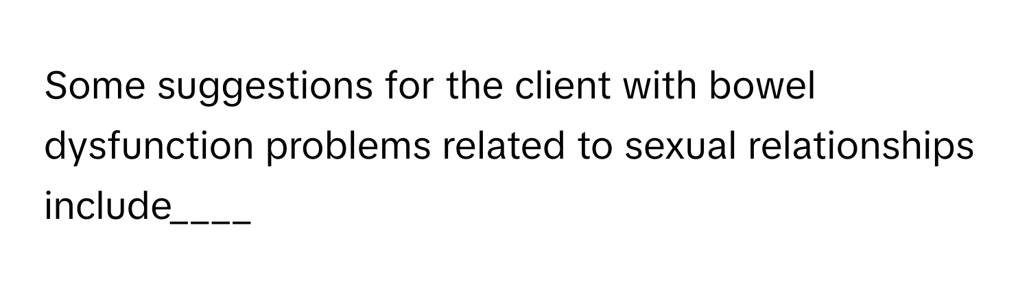 Some suggestions for the client with bowel dysfunction problems related to sexual relationships include____