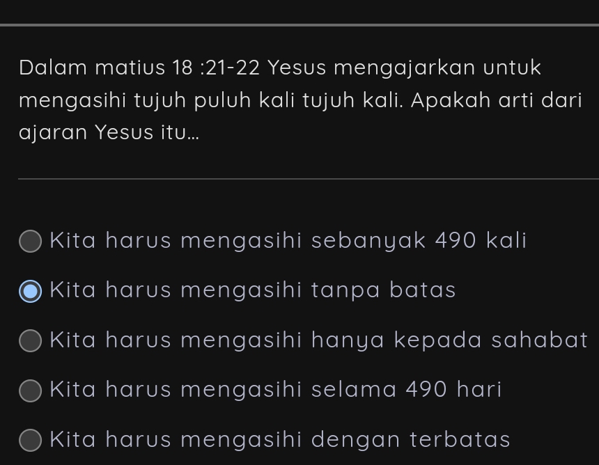 Dalam matius s 18 :21-22 Yesus mengajarkan untuk
mengasihi tujuh puluh kali tujuh kali. Apakah arti dari
ajaran Yesus itu...
Kita harus mengasihi sebanyak 490 kali
Kita harus mengasihi tanpa batas
Kita harus mengasihi hanya kepada sahabat
Kita harus mengasihi selama 490 hari
Kita harus mengasihi dengan terbatas