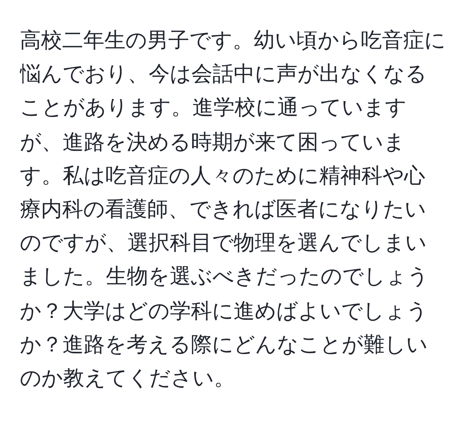 高校二年生の男子です。幼い頃から吃音症に悩んでおり、今は会話中に声が出なくなることがあります。進学校に通っていますが、進路を決める時期が来て困っています。私は吃音症の人々のために精神科や心療内科の看護師、できれば医者になりたいのですが、選択科目で物理を選んでしまいました。生物を選ぶべきだったのでしょうか？大学はどの学科に進めばよいでしょうか？進路を考える際にどんなことが難しいのか教えてください。