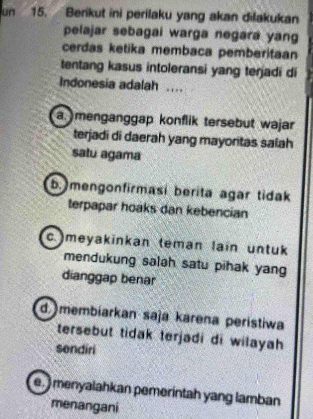 ún 15. Berikut ini perilaku yang akan dilakukan
pelajar sebagai warga negara yang
cerdas ketika membaca pemberitaan
tentang kasus intoleransi yang terjadi di
Indonesia adalah ...
a menganggap konflik tersebut wajar
terjadi di daerah yang mayoritas salah
satu agama
b. mengonfirmasi berita agar tidak
terpapar hoaks dan kebencian
c.)meyakinkan teman lain untuk
mendukung salah satu pihak yan
dianggap benar
d. membiarkan saja karena peristiwa
tersebut tidak terjadi di wilayah 
sendiri
e. ) menyalahkan pemerintah yang lamban
menangani