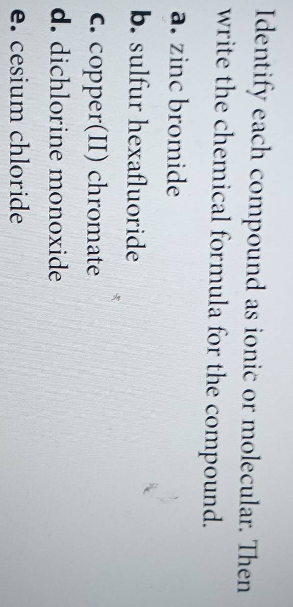 Identify each compound as ionic or molecular. Then
write the chemical formula for the compound.
a. zinc bromide
b. sulfur hexafluoride
c. copper(II) chromate
d. dichlorine monoxide
e. cesium chloride