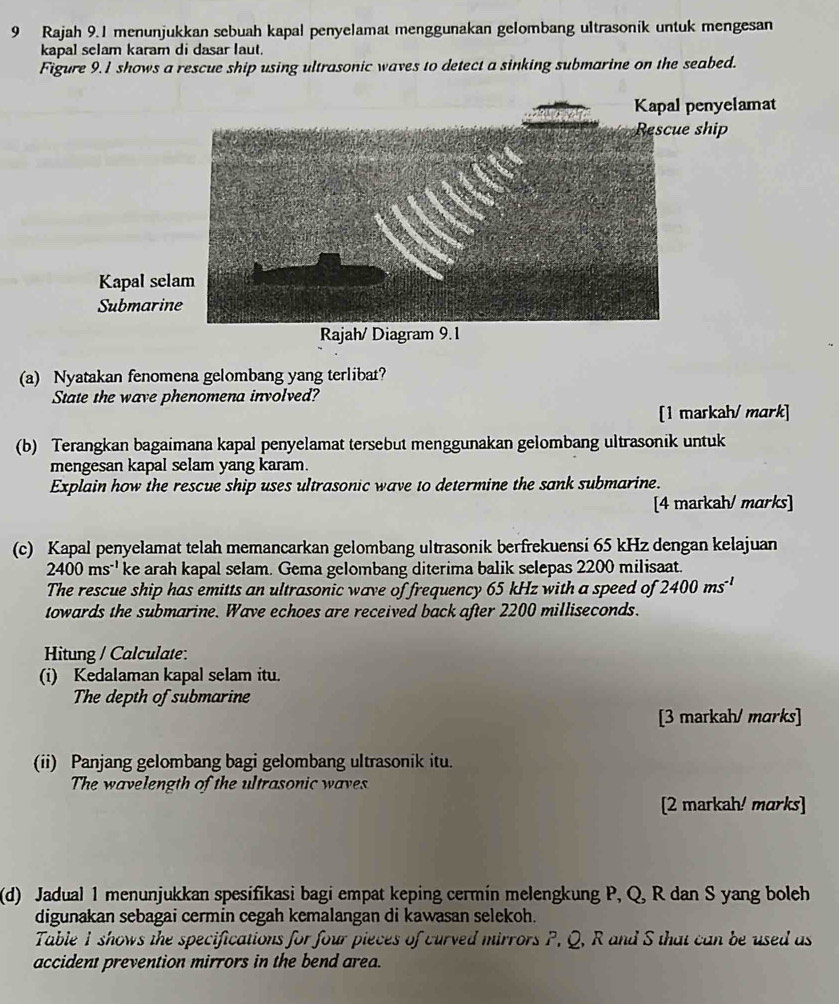 Rajah 9.1 menunjukkan sebuah kapal penyelamat menggunakan gelombang ultrasonik untuk mengesan 
kapal selam karam di dasar laut. 
Figure 9.1 shows a rescue ship using ultrasonic waves to detect a sinking submarine on the seabed. 
Kapal penyelamat 
ip 
Kapal 
Subma 
Rajah/ Diagram 9.1 
(a) Nyatakan fenomena gelombang yang terlibat? 
State the wave phenomena involved? 
[1 markah/ mark] 
(b) Terangkan bagaimana kapal penyelamat tersebut menggunakan gelombang ultrasonik untuk 
mengesan kapal selam yang karam. 
Explain how the rescue ship uses ultrasonic wave to determine the sank submarine. 
[4 markah/ marks] 
(c) Kapal penyelamat telah memancarkan gelombang ultrasonik berfrekuensi 65 kHz dengan kelajuan
2400ms^(-1) ke arah kapal selam. Gema gelombang diterima balik selepas 2200 milisaat. 
The rescue ship has emitts an ultrasonic wave of frequency 65 kHz with a speed of 2400ms^(-1)
towards the submarine. Wave echoes are received back after 2200 milliseconds. 
Hitung / Calculate: 
(i) Kedalaman kapal selam itu. 
The depth of submarine 
[3 markah/ marks] 
(ii) Panjang gelombang bagi gelombang ultrasonik itu. 
The wavelength of the ultrasonic waves 
[2 markah! marks] 
(d) Jadual 1 menunjukkan spesifikasi bagi empat keping cermin melengkung P, Q, R dan S yang boleh 
digunakan sebagai cermin cegah kemalangan di kawasan selekoh. 
Table 1 shows the specifications for four pieces of curved mirrors P, Q, R and S that can be used as 
accident prevention mirrors in the bend area.