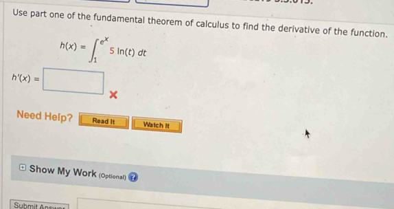 Use part one of the fundamental theorem of calculus to find the derivative of the function.
h(x)=∈t _1^((e^x))5ln (t)dt
h'(x)=□ *
Need Help? Read It Watch It 
Show My Work (Optional) 
Submit Answ