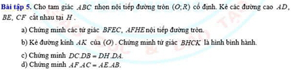 Bài tập 5. Cho tam giác ABC nhọn nội tiếp đường tròn (O,R) cổ định. Kẻ các đường cao AD,
BE, CF cắt nhau tại H. 
a) Chứng minh các tứ giác BFEC, AFHE nội tiểp đường tròn. 
b) Kẻ đường kính . 4K của (O) . Chứng minh tử giác BHCK là hình bình hành. 
c) Chứng minh DC.DB=DH.DA. 
d) Chứng minh AFAC=AEAB.