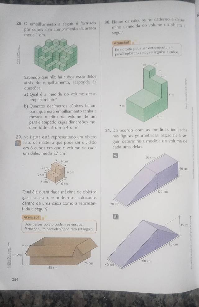 empilhamento a seguir é formado 30. Efetue os cálculos no caderno e deter 
por cubos cujo comprimento da aresta mine a medida do volume do objeto a 
mede 1 dm. 
seguir. 
Atenção! 
 
Este objeto pode ser decomposto em 
paralelepípedos retos retângulos e cubos 
Sabendo que não há cubos escondidos 
atrás do empilhamento, responda às 
questões. 
a) Qual é a medida do volume desse 
empilhamento? 
b) Quantos decímetros cúbicos faltam 
1 
para que esse empilhamento tenha a 
mesma medida de volume de um 
paralelepípedo cujas dimensões me- 
dem 6 dm, 6 dm e 4 dm? 31. De acordo com as medidas indicadas 
29. Na figura está representado um objeto nas figuras geométricas espaciais a se- 
feito de madeira que pode ser dividido guir, determine a medida do volume de 
em 6 cubos em que o volume de cada cada uma delas. 
um deles mede 27cm^3.
6 cm
3 cm
3 cm 6 cm
3 cm 6 cm
Qual é a quantidade máxima de objetos 
iguais a esse que podem ser colocados 
dentro de uma caixa como a represen- 
tada a seguir? 
Atençãol 
Dois desses objeto podem se encaixar 
formando um paralelepípedo reto retângulo. 
:
254