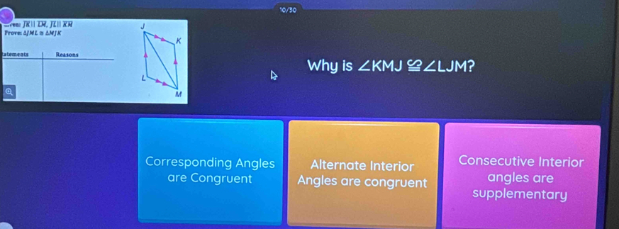 10/30
vn R  TM, JL RR 
Prove: ΔJ M L 1s ΔM J K
tatements Reasons
Why is ∠ KMJ≌ ∠ LJM ?
Q
Corresponding Angles Alternate Interior Consecutive Interior
are Congruent Angles are congruent angles are
supplementary