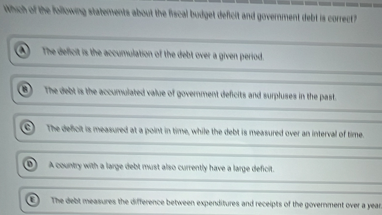 Which of the following statements about the fiscal budget deficit and government debt is correct?
The deficit is the accumulation of the debt over a given period.
The debt is the accumulated value of government deficits and surpluses in the past.
The defcit is measured at a point in time, while the debt is measured over an interval of time.
0 A country with a large debt must also currently have a large deficit.
The debt measures the difference between expenditures and receipts of the government over a year