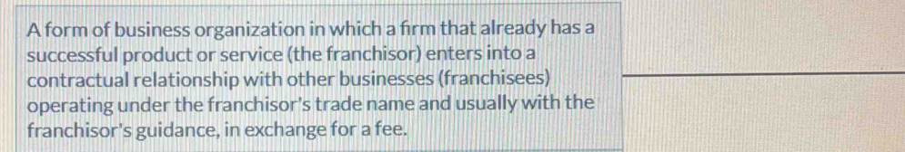 A form of business organization in which a firm that already has a 
successful product or service (the franchisor) enters into a 
contractual relationship with other businesses (franchisees) 
operating under the franchisor's trade name and usually with the 
franchisor's guidance, in exchange for a fee.