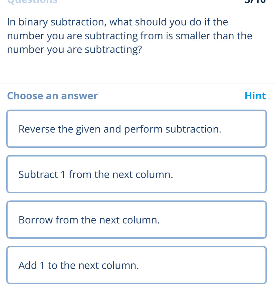 In binary subtraction, what should you do if the
number you are subtracting from is smaller than the
number you are subtracting?
Choose an answer Hint
Reverse the given and perform subtraction.
Subtract 1 from the next column.
Borrow from the next column.
Add 1 to the next column.