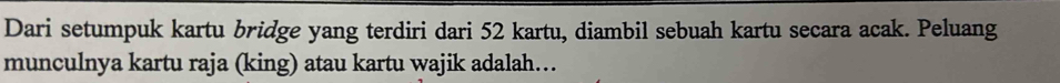 Dari setumpuk kartu bridge yang terdiri dari 52 kartu, diambil sebuah kartu secara acak. Peluang 
munculnya kartu raja (king) atau kartu wajik adalah…