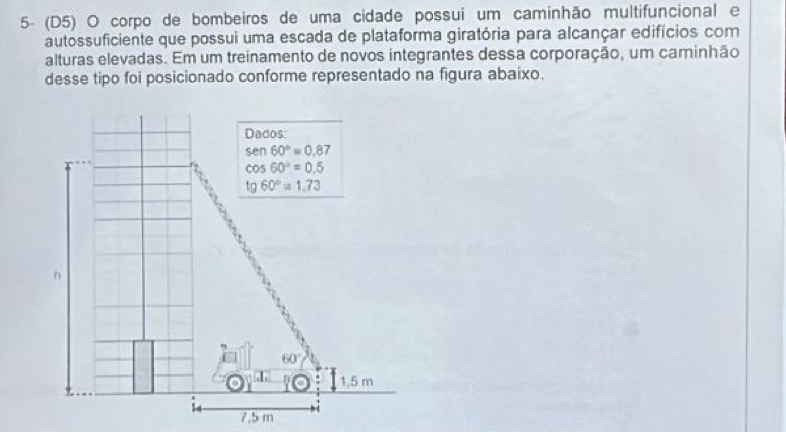 5- (D5) O corpo de bombeiros de uma cidade possui um caminhão multifuncional e
autossuficiente que possui uma escada de plataforma giratória para alcançar edifícios com
alturas elevadas. Em um treinamento de novos integrantes dessa corporação, um caminhão
desse tipo foi posicionado conforme representado na figura abaixo.
7.5 m