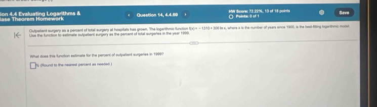 ion 4.4 Evaluating Logarithms & 
lase Theorem Homework Question 14, 4.4.69 HW Score: 72.22%, 13 of 18 points Points: 0 of 1 Save 
Outpatient surgery as a percent of total surgery at hospitals has grown. The loganthmic function f(x)=-1310+306ln x
Use the function to estimate outpatient surgery as the percent of total surgeries in the year 1999 x, where x is the number of years since 1900, is the best-fitting logarithmic model. 
What does this function estimate for the percent of outpatient surgeries in 1999? 
h (Round to the nearest percent as needed.)