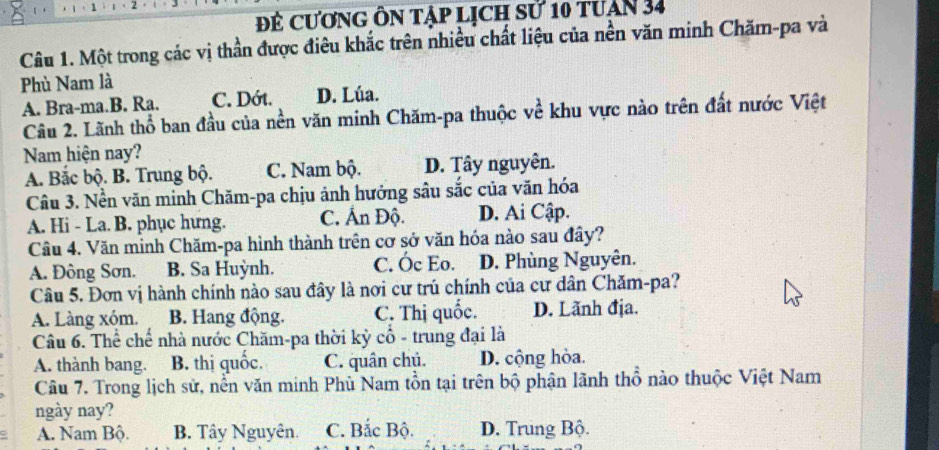 Đẻ cươnG Ôn tập lịch sử 10 tuận 34
Câu 1. Một trong các vị thần được điêu khắc trên nhiều chất liệu của nền văn minh Chăm-pa và
Phù Nam là
A. Bra-ma.B. Ra. C. Dớt. D. Lúa.
Câu 2. Lãnh thổ ban đầu của nền văn minh Chăm-pa thuộc về khu vực nào trên đất nước Việt
Nam hiện nay?
A. Bắc bộ. B. Trung bộ. C. Nam bộ. D. Tây nguyên.
Câu 3. Nền văn minh Chăm-pa chịu ảnh hưởng sâu sắc của văn hóa
A. Hi - La. B. phục hưng. C. Ấn Độ. D. Ai Cập.
Câu 4. Văn minh Chăm-pa hình thành trên cơ sở văn hóa nào sau đây?
A. Đông Sơn. B. Sa Huỳnh. C. Óc Eo. D. Phùng Nguyên.
Câu 5. Đơn vị hành chính nào sau đây là nơi cư trú chính của cư dân Chăm-pa?
A. Làng xóm. B. Hang động. C. Thị quốc. D. Lãnh địa.
Câu 6. Thể chế nhà nước Chăm-pa thời kỳ cổ - trung đại là
A. thành bang. B. thị quốc. C. quân chủ. D. cộng hòa.
Câu 7. Trong lịch sử, nền văn minh Phù Nam tồn tại trên bộ phận lãnh thổ nào thuộc Việt Nam
ngày nay?
A. Nam Bộ. B. Tây Nguyên. C. Bắc Bộ. D. Trung Bộ.