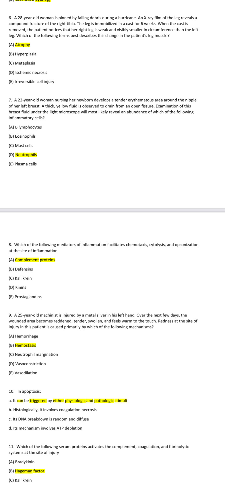 A 28-year-old woman is pinned by falling debris during a hurricane. An X-ray film of the leg reveals a
compound fracture of the right tibia. The leg is immobilized in a cast for 6 weeks. When the cast is
removed, the patient notices that her right leg is weak and visibly smaller in circumference than the left
leg. Which of the following terms best describes this change in the patient’s leg muscle?
(A) Atrophy
(B) Hyperplasia
(C) Metaplasia
(D) Ischemic necrosis
(E) Irreversible cell injury
7. A 22-year-old woman nursing her newborn develops a tender erythematous area around the nipple
of her left breast. A thick, yellow fluid is observed to drain from an open fissure. Examination of this
breast fluid under the light microscope will most likely reveal an abundance of which of the following
inflammatorv cells?
(A) B lymphocytes
(B) Eosinophils
(C) Mast cells
(D) Neutrophils
(E) Plasma cells
8. Which of the following mediators of inflammation facilitates chemotaxis, cytolysis, and opsonization
at the site of inflammation
(A) Complement proteins
(B) Defensins
(C) Kallikrein
(D) Kinins
(E) Prostaglandins
9. A 25-year-old machinist is injured by a metal sliver in his left hand. Over the next few days, the
wounded area becomes reddened, tender, swollen, and feels warm to the touch. Redness at the site of
injury in this patient is caused primarily by which of the following mechanisms?
(A) Hemorrhage
(B) Hemostasis
(C) Neutrophil margination
(D) Vasoconstriction
(E) Vasodilation
10. In apoptosis
a. It can be triggered by either physiologic and pathologic stimuli
b. Histologically, it involves coagulation necrosis
c. Its DNA breakdown is random and diffuse
d. Its mechanism involves ATP depletion
11. Which of the following serum proteins activates the complement, coagulation, and fibrinolytic
systems at the site of injur
(A) Bradykinin
(B) Hageman factor
(C) Kallikrein