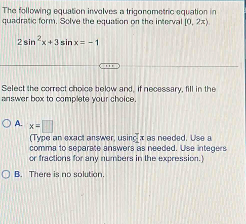 The following equation involves a trigonometric equation in
quadratic form. Solve the equation on the interval [0,2π ).
2sin^2x+3sin x=-1
Select the correct choice below and, if necessary, fill in the
answer box to complete your choice.
A. x=□
(Type an exact answer, using π as needed. Use a
comma to separate answers as needed. Use integers
or fractions for any numbers in the expression.)
B. There is no solution.