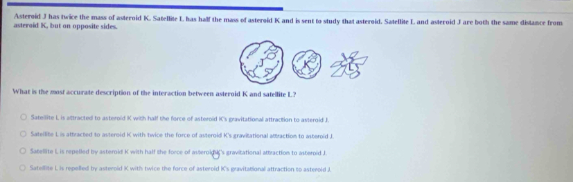 Asteroid J has twice the mass of asteroid K. Satellite L has half the mass of asteroid K and is sent to study that asteroid. Satellite L and asteroid J are both the same distance from
asteroid K, but on opposite sides.
What is the most accurate description of the interaction between asteroid K and satellite L?
Satellite L is attracted to asteroid K with half the force of asteroid K's gravitational attraction to asteroid J.
Satellite L is attracted to asteroid K with twice the force of asteroid K 's gravitational attraction to asteroid J.
Satellite L is repelled by asteroid K with half the force of asteroid 's gravitational attraction to asteroid J.
Satellite L is repelled by asteroid K with twice the force of asteroid K 's gravitational attraction to asteroid J.