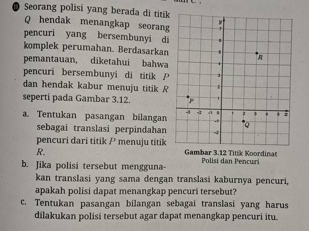 ⑩ Seorang polisi yang berada di titik
Q hendak menangkap seorang 
pencuri yang bersembunyi di 
komplek perumahan. Berdasarkan 
pemantauan, diketahui bahwa 
pencuri bersembunyi di titik P
dan hendak kabur menuju titik R
seperti pada Gambar 3.12. 
a. Tentukan pasangan bilangan 
sebagai translasi perpindahan 
pencuri dari titik P menuju titik
R. 
Gambar 3.12 Titik Koordinat 
Polisi dan Pencuri 
b. Jika polisi tersebut mengguna- 
kan translasi yang sama dengan translasi kaburnya pencuri, 
apakah polisi dapat menangkap pencuri tersebut? 
c. Tentukan pasangan bilangan sebagai translasi yang harus 
dilakukan polisi tersebut agar dapat menangkap pencuri itu.