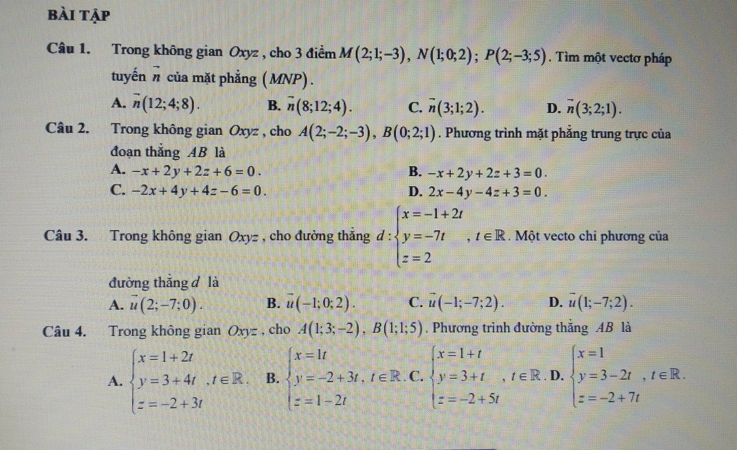 bài tập
Câu 1. Trong không gian Oxyz , cho 3 điểm M(2;1;-3),N(1;0;2);P(2;-3;5). Tìm một vectơ pháp
tuyến vector n của mặt phẳng ( MNP) .
A. overline n(12;4;8). B. overline n(8;12;4). C. vector n(3;1;2). overline n(3;2;1).
D.
Câu 2. Trong không gian Oxyz , cho A(2;-2;-3),B(0;2;1). Phương trình mặt phẳng trung trực của
đoạn thắng AB là
A. -x+2y+2z+6=0. B. -x+2y+2z+3=0.
C. -2x+4y+4z-6=0. D. 2x-4y-4z+3=0.
Câu 3. Trong không gian Oxyz , cho đường thắng d:beginarrayl x=-1+2t y=-7t,t∈ R z=2endarray.. Một vecto chi phương của
đường thắng đ là
A. vector u(2;-7;0). B. vector u(-1;0;2) C. vector u(-1;-7;2). D. overline u(1;-7;2).
Câu 4. Trong không gian Oxyz , cho A(1;3;-2),B(1;1;5). Phương trình đường thắng 4B là
A. beginarrayl x=1+2t y=3+4t,t∈ R. z=-2+3tendarray. B. beginarrayl x=1t y=-2+3t,t∈ R z=1-2tendarray. . C. beginarrayl x=1+t y=3+t,t∈ R z=-2+5tendarray. D. beginarrayl x=1 y=3-2t,t∈ R. z=-2+7tendarray.