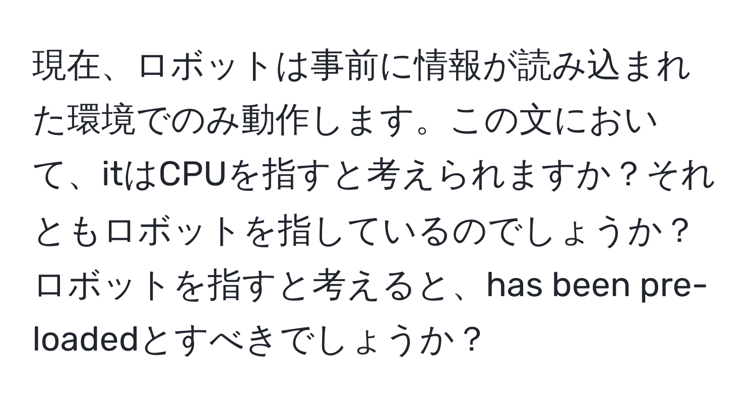 現在、ロボットは事前に情報が読み込まれた環境でのみ動作します。この文において、itはCPUを指すと考えられますか？それともロボットを指しているのでしょうか？ロボットを指すと考えると、has been pre-loadedとすべきでしょうか？