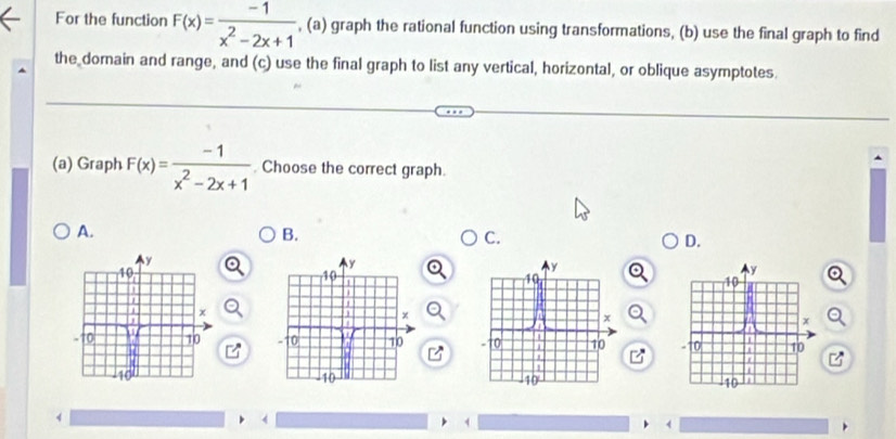 For the function F(x)= (-1)/x^2-2x+1  , (a) graph the rational function using transformations, (b) use the final graph to find 
the domain and range, and (c) use the final graph to list any vertical, horizontal, or oblique asymptotes. 
(a) Graph F(x)= (-1)/x^2-2x+1  Choose the correct graph. 
A. 
B. 
C. 
D.

4
1