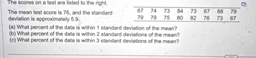 The scores on a test are listed to the right. 
The mean test score is 76, and the standard 
deviation is approximately 5.9. 
(a) What percent of the data is within 1 standard deviation of the mean? 
(b) What percent of the data is within 2 standard deviations of the mean? 
(c) What percent of the data is within 3 standard deviations of the mean?