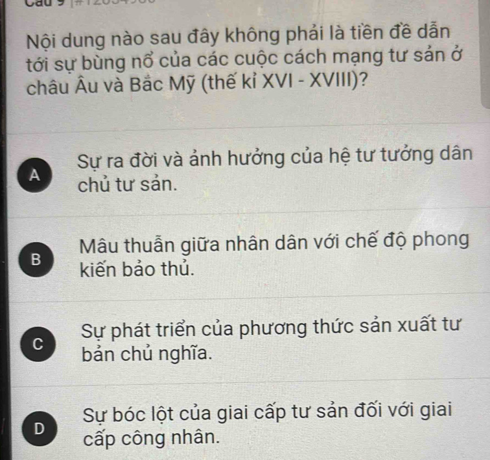 Cau
Nội dung nào sau đây không phải là tiền đề dẫn
tới sự bùng nổ của các cuộc cách mạng tư sản ở
châu Âu và Bắc Mỹ (thế kỉ XVI - XVIII)?
Sự ra đời và ảnh hưởng của hệ tư tưởng dân
A
chủ tư sản.
Mâu thuẫn giữa nhân dân với chế độ phong
B
kiến bảo thủ.
Sự phát triển của phương thức sản xuất tư
C
bản chủ nghĩa.
Sự bóc lột của giai cấp tư sản đối với giai
D
cấp công nhân.