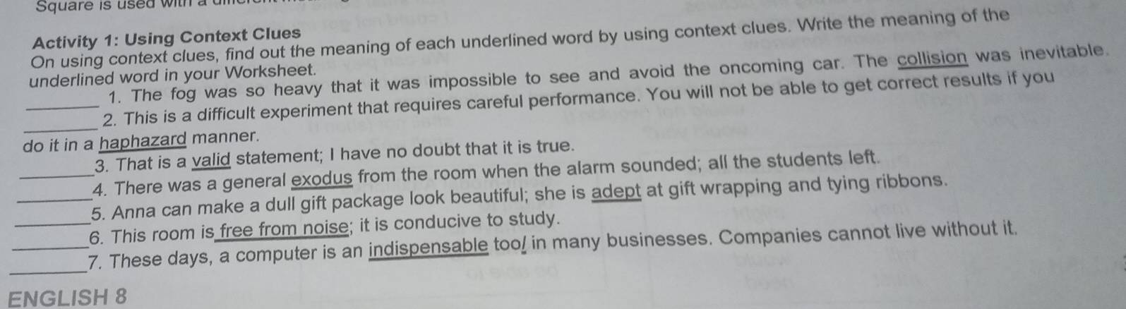 Square is used with a 
Activity 1: Using Context Clues 
On using context clues, find out the meaning of each underlined word by using context clues. Write the meaning of the 
1. The fog was so heavy that it was impossible to see and avoid the oncoming car. The collision was inevitable. 
underlined word in your Worksheet. 
_ 
_2. This is a difficult experiment that requires careful performance. You will not be able to get correct results if you 
do it in a haphazard manner. 
3. That is a valid statement; I have no doubt that it is true. 
_4. There was a general exodus from the room when the alarm sounded; all the students left. 
_5. Anna can make a dull gift package look beautiful; she is adept at gift wrapping and tying ribbons. 
_6. This room is free from noise; it is conducive to study. 
_ 
_7. These days, a computer is an indispensable too! in many businesses. Companies cannot live without it. 
ENGLISH 8